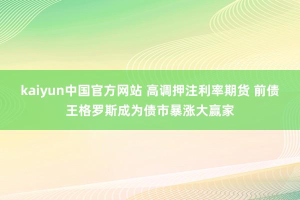 kaiyun中国官方网站 高调押注利率期货 前债王格罗斯成为债市暴涨大赢家