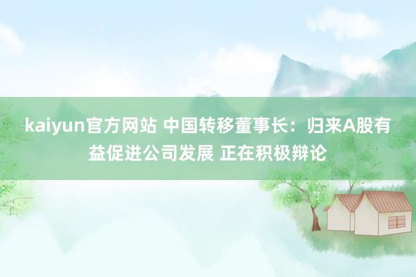 kaiyun官方网站 中国转移董事长：归来A股有益促进公司发展 正在积极辩论