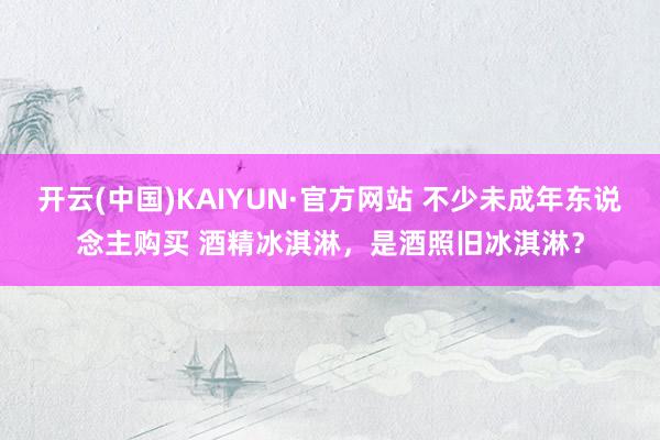 开云(中国)KAIYUN·官方网站 不少未成年东说念主购买 酒精冰淇淋，是酒照旧冰淇淋？