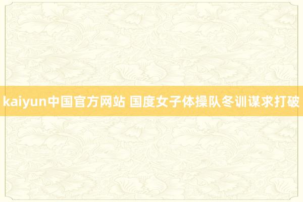 kaiyun中国官方网站 国度女子体操队冬训谋求打破