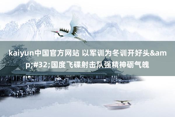 kaiyun中国官方网站 以军训为冬训开好头&#32;国度飞碟射击队强精神砺气魄