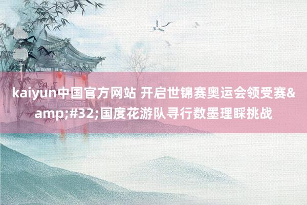 kaiyun中国官方网站 开启世锦赛奥运会领受赛&#32;国度花游队寻行数墨理睬挑战