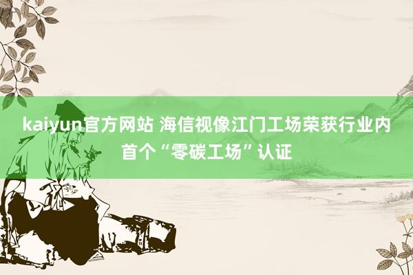 kaiyun官方网站 海信视像江门工场荣获行业内首个“零碳工场”认证