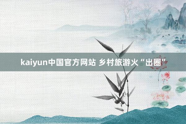 kaiyun中国官方网站 乡村旅游火“出圈”