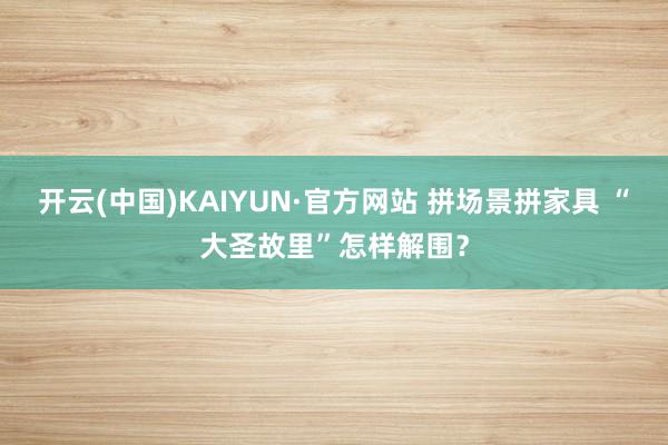 开云(中国)KAIYUN·官方网站 拼场景拼家具 “大圣故里”怎样解围？