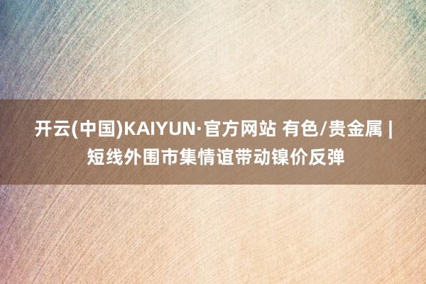 开云(中国)KAIYUN·官方网站 有色/贵金属 | 短线外围市集情谊带动镍价反弹