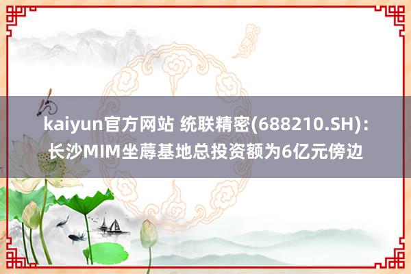kaiyun官方网站 统联精密(688210.SH)：长沙MIM坐蓐基地总投资额为6亿元傍边