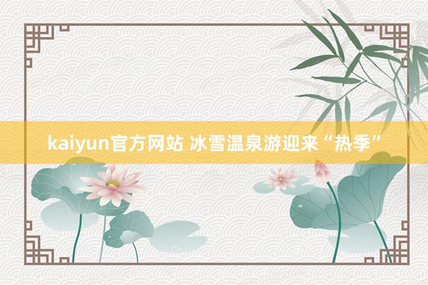 kaiyun官方网站 冰雪温泉游迎来“热季”