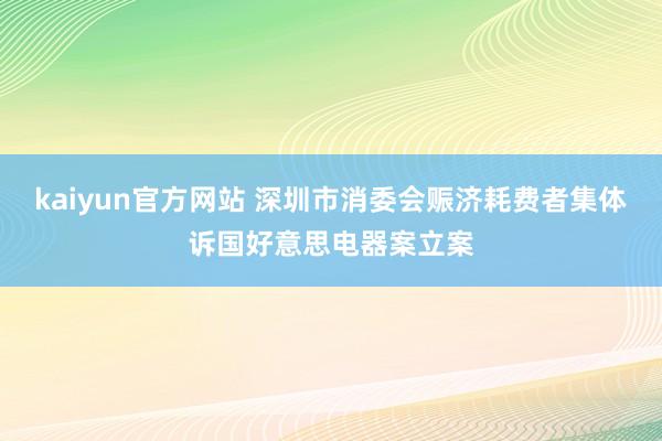 kaiyun官方网站 深圳市消委会赈济耗费者集体诉国好意思电器案立案