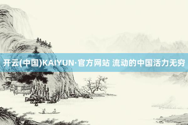 开云(中国)KAIYUN·官方网站 流动的中国活力无穷