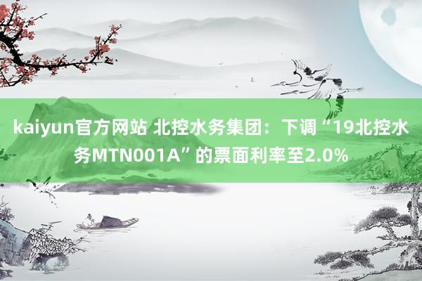 kaiyun官方网站 北控水务集团：下调“19北控水务MTN001A”的票面利率至2.0%