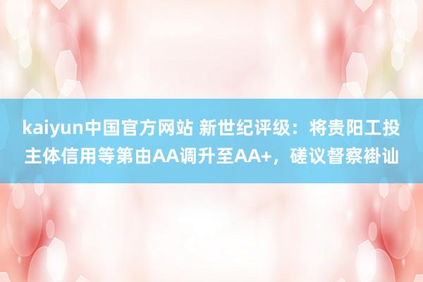 kaiyun中国官方网站 新世纪评级：将贵阳工投主体信用等第由AA调升至AA+，磋议督察褂讪