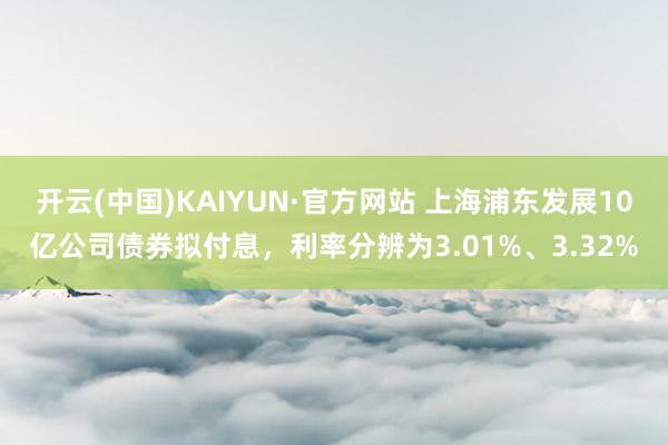 开云(中国)KAIYUN·官方网站 上海浦东发展10亿公司债券拟付息，利率分辨为3.01%、3.32%