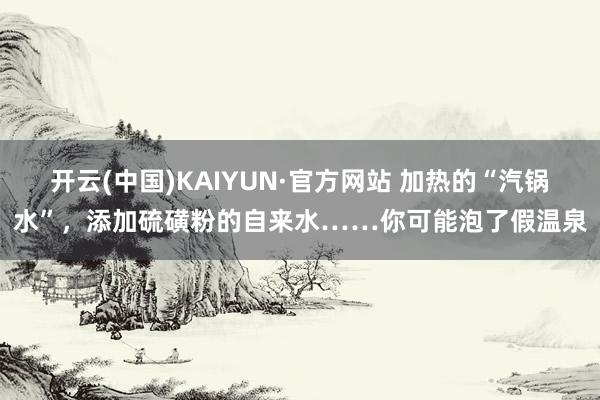 开云(中国)KAIYUN·官方网站 加热的“汽锅水”，添加硫磺粉的自来水……你可能泡了假温泉