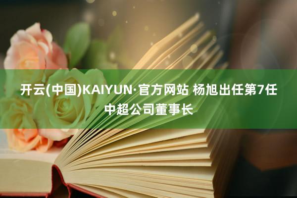 开云(中国)KAIYUN·官方网站 杨旭出任第7任中超公司董事长