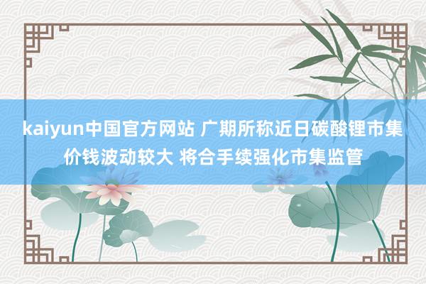 kaiyun中国官方网站 广期所称近日碳酸锂市集价钱波动较大 将合手续强化市集监管
