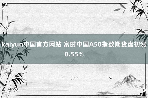 kaiyun中国官方网站 富时中国A50指数期货盘初涨0.55%