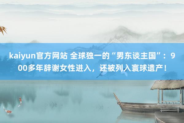 kaiyun官方网站 全球独一的“男东谈主国”：900多年辞谢女性进入，还被列入寰球遗产！