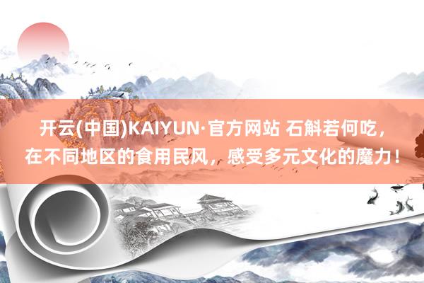 开云(中国)KAIYUN·官方网站 石斛若何吃，在不同地区的食用民风，感受多元文化的魔力！