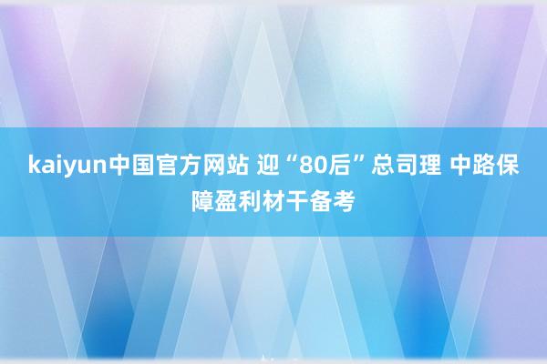 kaiyun中国官方网站 迎“80后”总司理 中路保障盈利材干备考