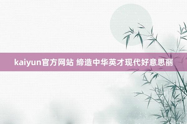kaiyun官方网站 缔造中华英才现代好意思丽