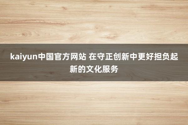 kaiyun中国官方网站 在守正创新中更好担负起新的文化服务