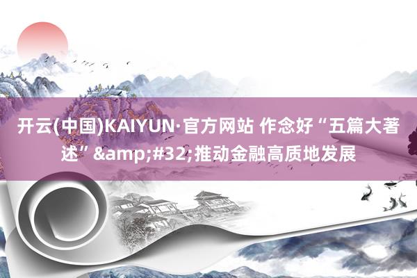 开云(中国)KAIYUN·官方网站 作念好“五篇大著述”&#32;推动金融高质地发展
