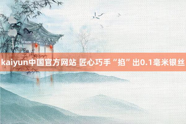 kaiyun中国官方网站 匠心巧手“掐”出0.1毫米银丝