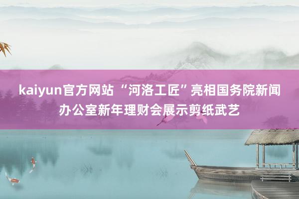 kaiyun官方网站 “河洛工匠”亮相国务院新闻办公室新年理财会展示剪纸武艺