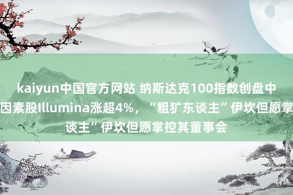 kaiyun中国官方网站 纳斯达克100指数创盘中历史新高，因素股Illumina涨超4%，“粗犷东谈主”伊坎但愿掌控其董事会
