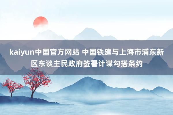 kaiyun中国官方网站 中国铁建与上海市浦东新区东谈主民政府签署计谋勾搭条约