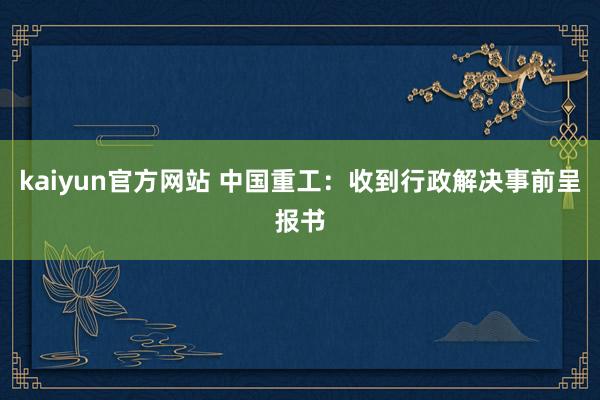 kaiyun官方网站 中国重工：收到行政解决事前呈报书
