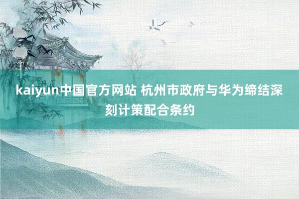 kaiyun中国官方网站 杭州市政府与华为缔结深刻计策配合条约
