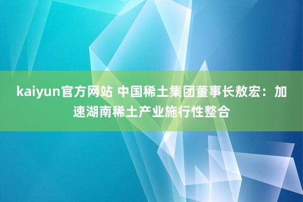 kaiyun官方网站 中国稀土集团董事长敖宏：加速湖南稀土产业施行性整合