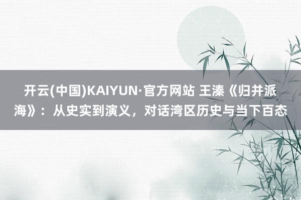 开云(中国)KAIYUN·官方网站 王溱《归并派海》：从史实到演义，对话湾区历史与当下百态