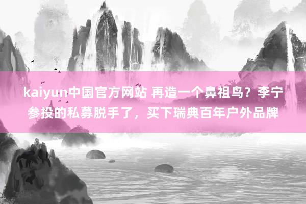 kaiyun中国官方网站 再造一个鼻祖鸟？李宁参投的私募脱手了，买下瑞典百年户外品牌