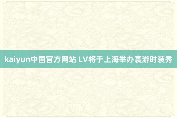 kaiyun中国官方网站 LV将于上海举办寰游时装秀