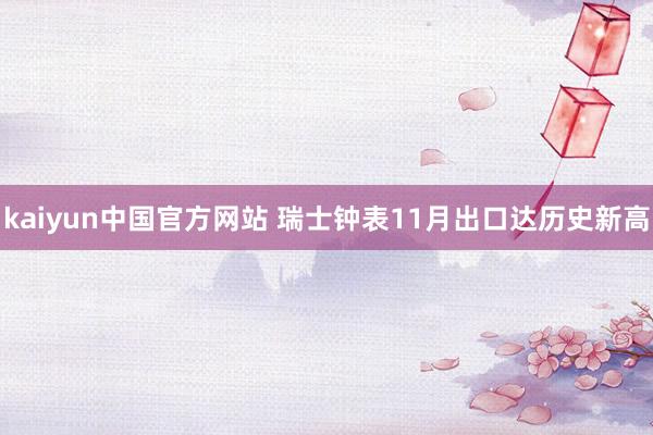 kaiyun中国官方网站 瑞士钟表11月出口达历史新高