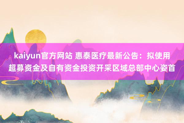 kaiyun官方网站 惠泰医疗最新公告：拟使用超募资金及自有资金投资开采区域总部中心姿首