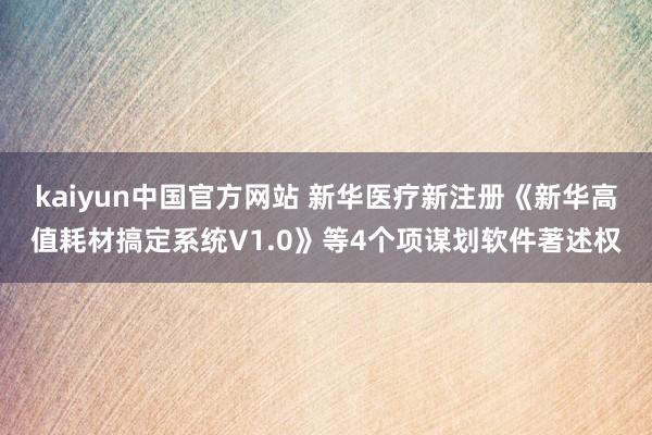 kaiyun中国官方网站 新华医疗新注册《新华高值耗材搞定系统V1.0》等4个项谋划软件著述权