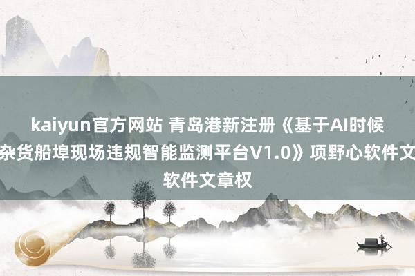 kaiyun官方网站 青岛港新注册《基于AI时候的件杂货船埠现场违规智能监测平台V1.0》项野心软件文章权