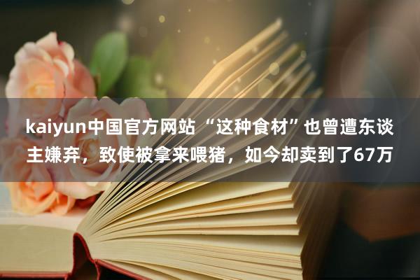 kaiyun中国官方网站 “这种食材”也曾遭东谈主嫌弃，致使被拿来喂猪，如今却卖到了67万