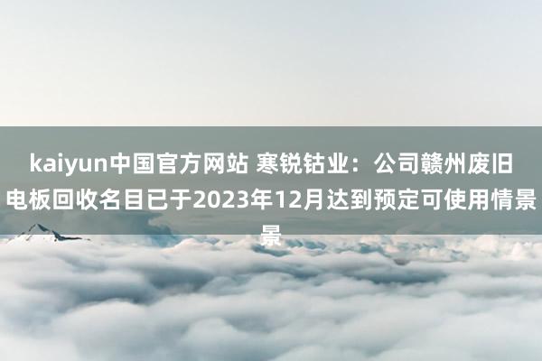 kaiyun中国官方网站 寒锐钴业：公司赣州废旧电板回收名目已于2023年12月达到预定可使用情景