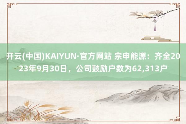 开云(中国)KAIYUN·官方网站 宗申能源：齐全2023年9月30日，公司鼓励户数为62,313户