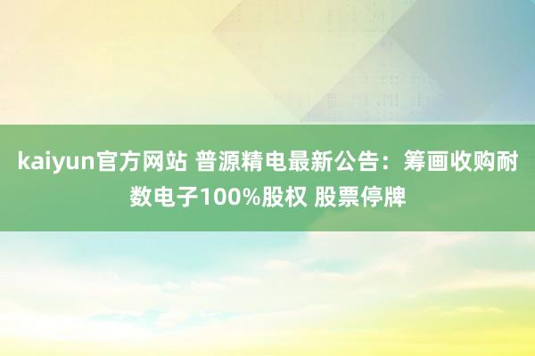 kaiyun官方网站 普源精电最新公告：筹画收购耐数电子100%股权 股票停牌