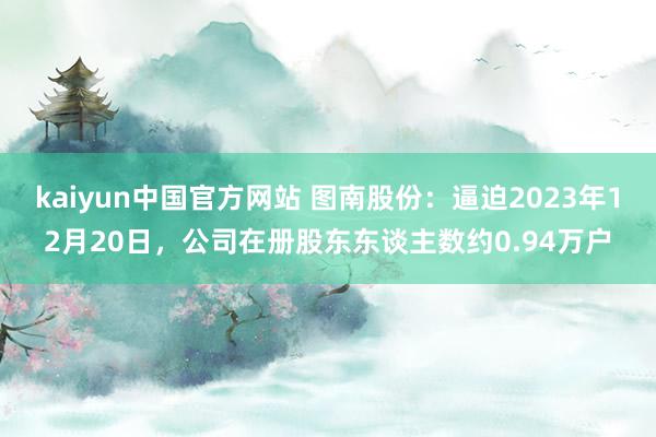 kaiyun中国官方网站 图南股份：逼迫2023年12月20日，公司在册股东东谈主数约0.94万户