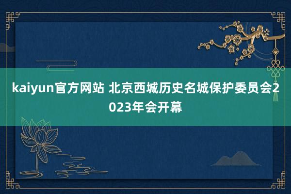 kaiyun官方网站 北京西城历史名城保护委员会2023年会开幕