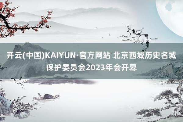 开云(中国)KAIYUN·官方网站 北京西城历史名城保护委员会2023年会开幕