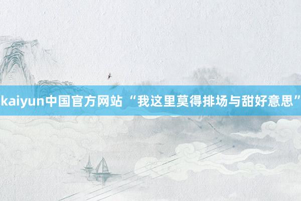 kaiyun中国官方网站 “我这里莫得排场与甜好意思”
