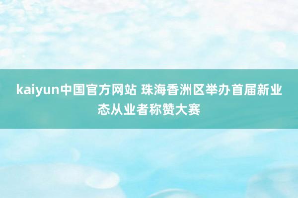kaiyun中国官方网站 珠海香洲区举办首届新业态从业者称赞大赛